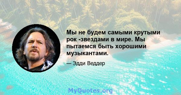 Мы не будем самыми крутыми рок -звездами в мире. Мы пытаемся быть хорошими музыкантами.