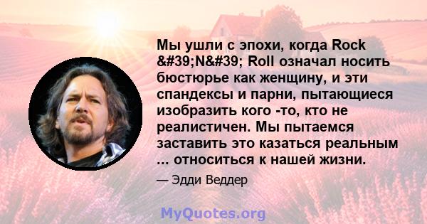 Мы ушли с эпохи, когда Rock 'N' Roll означал носить бюстюрье как женщину, и эти спандексы и парни, пытающиеся изобразить кого -то, кто не реалистичен. Мы пытаемся заставить это казаться реальным ... относиться к 