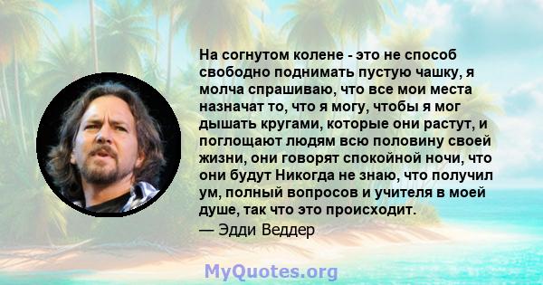 На согнутом колене - это не способ свободно поднимать пустую чашку, я молча спрашиваю, что все мои места назначат то, что я могу, чтобы я мог дышать кругами, которые они растут, и поглощают людям всю половину своей