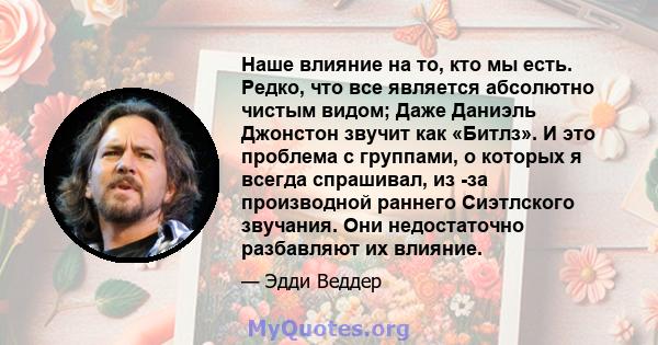 Наше влияние на то, кто мы есть. Редко, что все является абсолютно чистым видом; Даже Даниэль Джонстон звучит как «Битлз». И это проблема с группами, о которых я всегда спрашивал, из -за производной раннего Сиэтлского