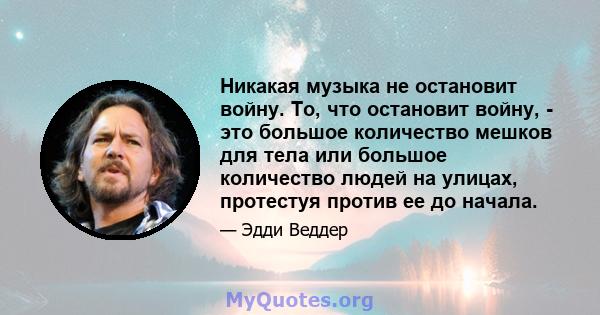 Никакая музыка не остановит войну. То, что остановит войну, - это большое количество мешков для тела или большое количество людей на улицах, протестуя против ее до начала.