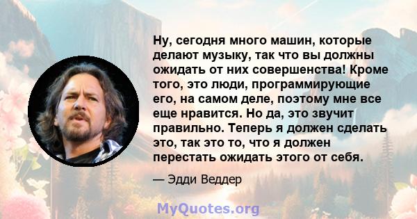 Ну, сегодня много машин, которые делают музыку, так что вы должны ожидать от них совершенства! Кроме того, это люди, программирующие его, на самом деле, поэтому мне все еще нравится. Но да, это звучит правильно. Теперь