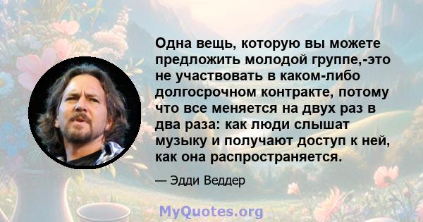 Одна вещь, которую вы можете предложить молодой группе,-это не участвовать в каком-либо долгосрочном контракте, потому что все меняется на двух раз в два раза: как люди слышат музыку и получают доступ к ней, как она