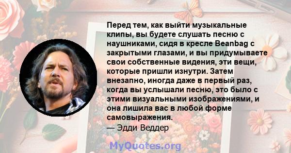 Перед тем, как выйти музыкальные клипы, вы будете слушать песню с наушниками, сидя в кресле Beanbag с закрытыми глазами, и вы придумываете свои собственные видения, эти вещи, которые пришли изнутри. Затем внезапно,