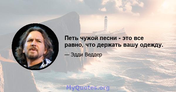 Петь чужой песни - это все равно, что держать вашу одежду.