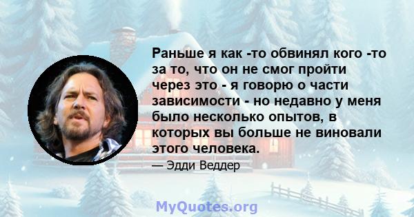 Раньше я как -то обвинял кого -то за то, что он не смог пройти через это - я говорю о части зависимости - но недавно у меня было несколько опытов, в которых вы больше не виновали этого человека.