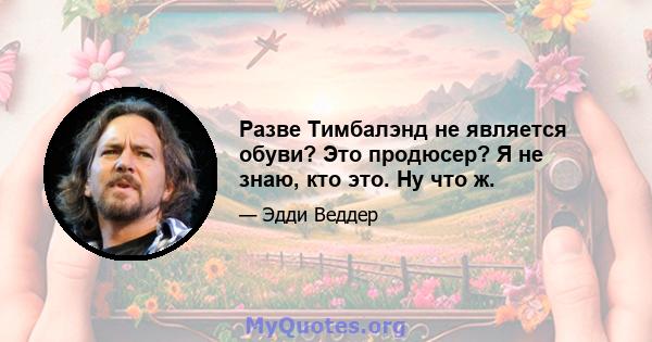 Разве Тимбалэнд не является обуви? Это продюсер? Я не знаю, кто это. Ну что ж.