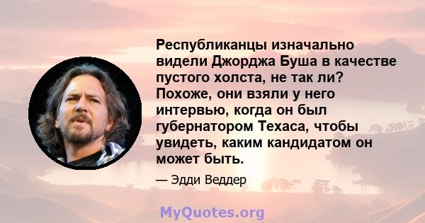 Республиканцы изначально видели Джорджа Буша в качестве пустого холста, не так ли? Похоже, они взяли у него интервью, когда он был губернатором Техаса, чтобы увидеть, каким кандидатом он может быть.