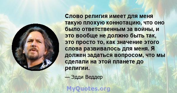 Слово религия имеет для меня такую ​​плохую коннотацию, что оно было ответственным за войны, и это вообще не должно быть так, это просто то, как значение этого слова развивалось для меня. Я должен задаться вопросом, что 