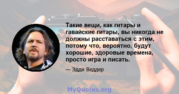 Такие вещи, как гитары и гавайские гитары, вы никогда не должны расставаться с этим, потому что, вероятно, будут хорошие, здоровые времена, просто игра и писать.