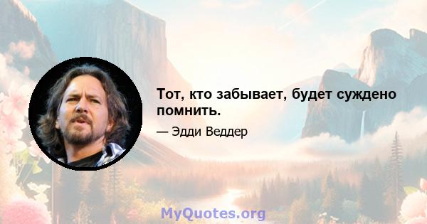 Тот, кто забывает, будет суждено помнить.