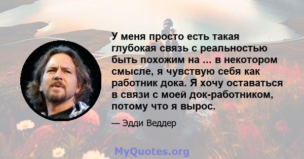 У меня просто есть такая глубокая связь с реальностью быть похожим на ... в некотором смысле, я чувствую себя как работник дока. Я хочу оставаться в связи с моей док-работником, потому что я вырос.