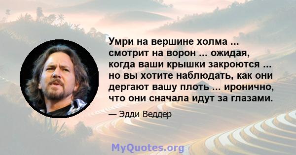 Умри на вершине холма ... смотрит на ворон ... ожидая, когда ваши крышки закроются ... но вы хотите наблюдать, как они дергают вашу плоть ... иронично, что они сначала идут за глазами.