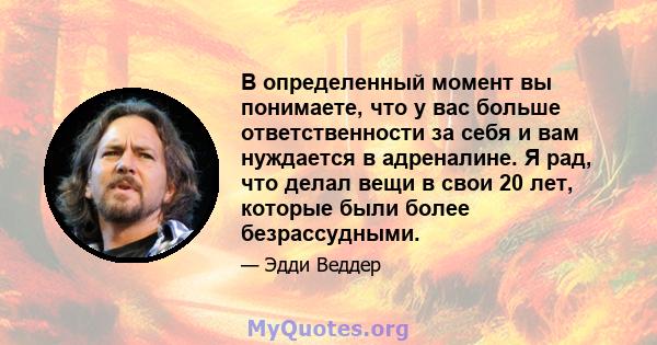 В определенный момент вы понимаете, что у вас больше ответственности за себя и вам нуждается в адреналине. Я рад, что делал вещи в свои 20 лет, которые были более безрассудными.