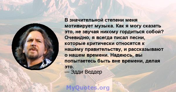 В значительной степени меня мотивирует музыка. Как я могу сказать это, не звучая никому гордиться собой? Очевидно, я всегда писал песни, которые критически относятся к нашему правительству, и рассказывают о нашем