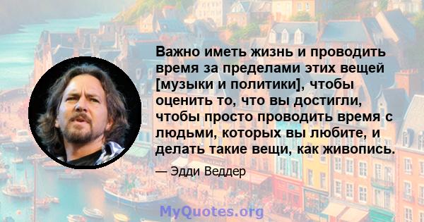 Важно иметь жизнь и проводить время за пределами этих вещей [музыки и политики], чтобы оценить то, что вы достигли, чтобы просто проводить время с людьми, которых вы любите, и делать такие вещи, как живопись.