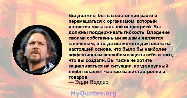 Вы должны быть в состоянии расти и перемещаться с организмом, который является музыкальной индустрией. Вы должны поддерживать гибкость. Владение своими собственными вещами является ключевым, и тогда вы можете диктовать