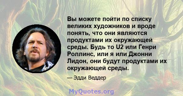 Вы можете пойти по списку великих художников и вроде понять, что они являются продуктами их окружающей среды. Будь то U2 или Генри Роллинс, или я или Джонни Лидон, они будут продуктами их окружающей среды.