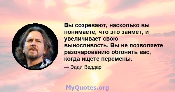 Вы созревают, насколько вы понимаете, что это займет, и увеличивает свою выносливость. Вы не позволяете разочарованию обгонять вас, когда ищете перемены.