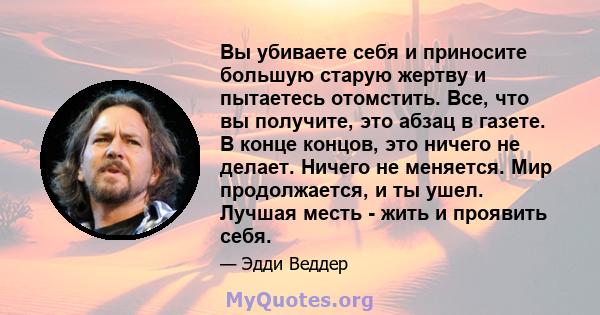 Вы убиваете себя и приносите большую старую жертву и пытаетесь отомстить. Все, что вы получите, это абзац в газете. В конце концов, это ничего не делает. Ничего не меняется. Мир продолжается, и ты ушел. Лучшая месть -