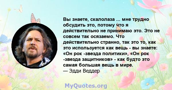 Вы знаете, скалолаза ... мне трудно обсудить это, потому что я действительно не принимаю это. Это не совсем так осязаемо. Что действительно странно, так это то, как это используется как вещь - вы знаете: «Он рок -звезда 