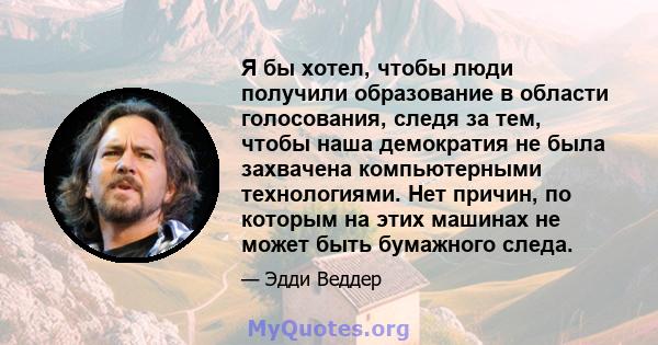 Я бы хотел, чтобы люди получили образование в области голосования, следя за тем, чтобы наша демократия не была захвачена компьютерными технологиями. Нет причин, по которым на этих машинах не может быть бумажного следа.