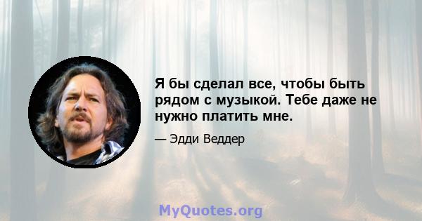 Я бы сделал все, чтобы быть рядом с музыкой. Тебе даже не нужно платить мне.