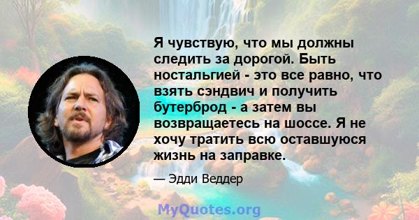 Я чувствую, что мы должны следить за дорогой. Быть ностальгией - это все равно, что взять сэндвич и получить бутерброд - а затем вы возвращаетесь на шоссе. Я не хочу тратить всю оставшуюся жизнь на заправке.