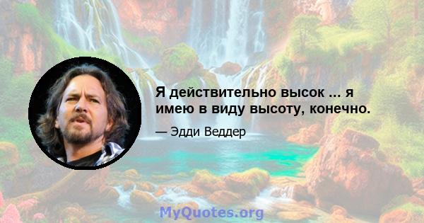 Я действительно высок ... я имею в виду высоту, конечно.