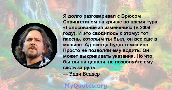 Я долго разговаривал с Брюсом Спрингстином на крыше во время тура «Голосование за изменения» (в 2004 году). И это сводилось к этому: тот парень, которым ты был, он все еще в машине. Ад всегда будет в машине. Просто не