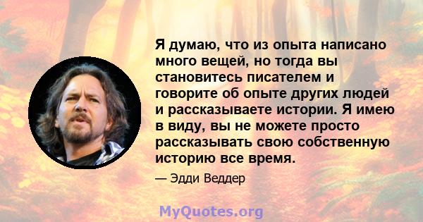 Я думаю, что из опыта написано много вещей, но тогда вы становитесь писателем и говорите об опыте других людей и рассказываете истории. Я имею в виду, вы не можете просто рассказывать свою собственную историю все время.