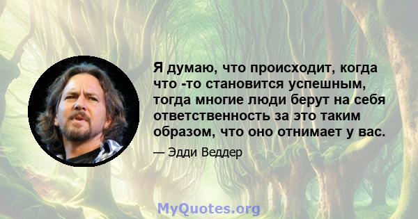 Я думаю, что происходит, когда что -то становится успешным, тогда многие люди берут на себя ответственность за это таким образом, что оно отнимает у вас.