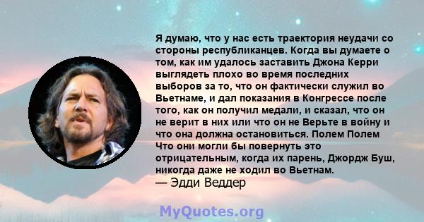 Я думаю, что у нас есть траектория неудачи со стороны республиканцев. Когда вы думаете о том, как им удалось заставить Джона Керри выглядеть плохо во время последних выборов за то, что он фактически служил во Вьетнаме,