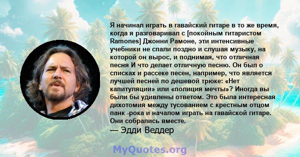 Я начинал играть в гавайский гитаре в то же время, когда я разговаривал с [покойным гитаристом Ramones] Джонни Рамоне, эти интенсивные учебники не спали поздно и слушая музыку, на которой он вырос, и поднимая, что