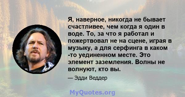 Я, наверное, никогда не бывает счастливее, чем когда я один в воде. То, за что я работал и пожертвовал не на сцене, играя в музыку, а для серфинга в каком -то уединенном месте. Это элемент заземления. Волны не волнуют,