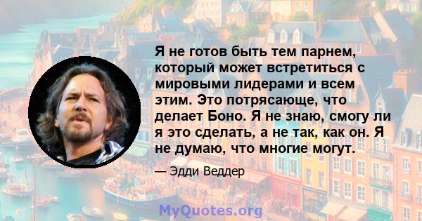 Я не готов быть тем парнем, который может встретиться с мировыми лидерами и всем этим. Это потрясающе, что делает Боно. Я не знаю, смогу ли я это сделать, а не так, как он. Я не думаю, что многие могут.