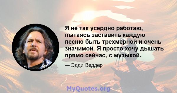 Я не так усердно работаю, пытаясь заставить каждую песню быть трехмерной и очень значимой. Я просто хочу дышать прямо сейчас, с музыкой.