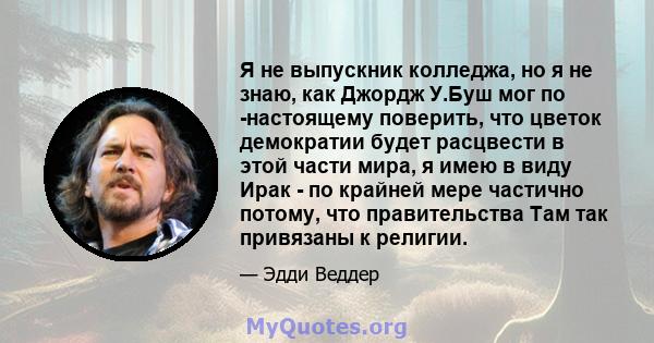 Я не выпускник колледжа, но я не знаю, как Джордж У.Буш мог по -настоящему поверить, что цветок демократии будет расцвести в этой части мира, я имею в виду Ирак - по крайней мере частично потому, что правительства Там