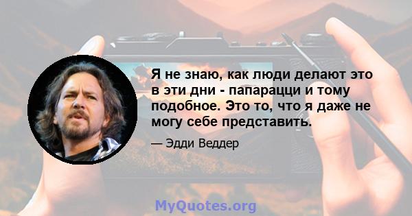 Я не знаю, как люди делают это в эти дни - папарацци и тому подобное. Это то, что я даже не могу себе представить.