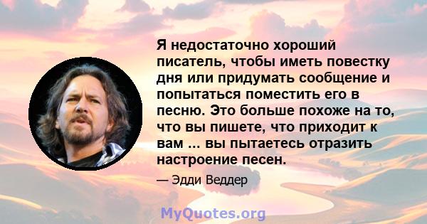 Я недостаточно хороший писатель, чтобы иметь повестку дня или придумать сообщение и попытаться поместить его в песню. Это больше похоже на то, что вы пишете, что приходит к вам ... вы пытаетесь отразить настроение песен.