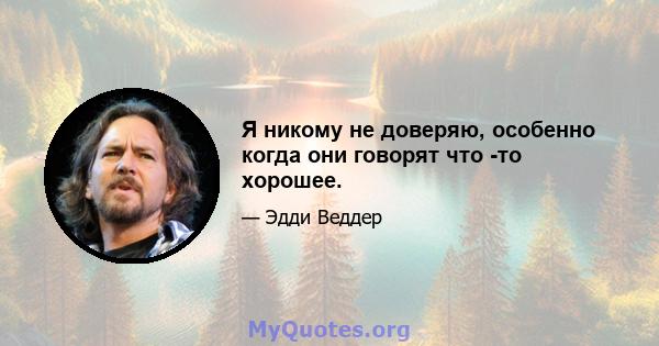 Я никому не доверяю, особенно когда они говорят что -то хорошее.