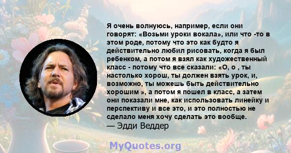 Я очень волнуюсь, например, если они говорят: «Возьми уроки вокала», или что -то в этом роде, потому что это как будто я действительно любил рисовать, когда я был ребенком, а потом я взял как художественный класс -