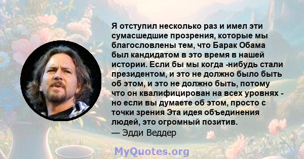 Я отступил несколько раз и имел эти сумасшедшие прозрения, которые мы благословлены тем, что Барак Обама был кандидатом в это время в нашей истории. Если бы мы когда -нибудь стали президентом, и это не должно было быть