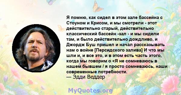 Я помню, как сидел в этом зале бассейна с Стоуном и Крисом, и мы смотрели - этот действительно старый, действительно классический бассейн -зал - и мы сидели там, и было действительно дождливо, и Джордж Буш пришел и