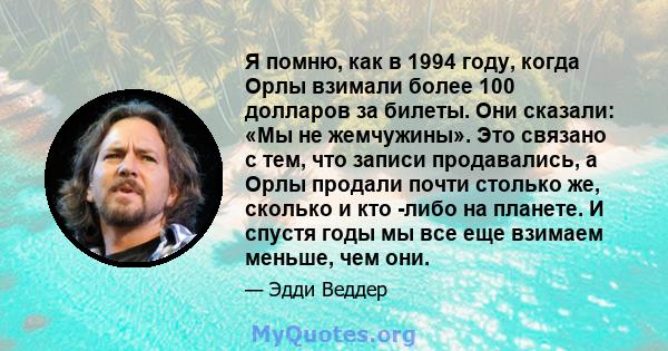 Я помню, как в 1994 году, когда Орлы взимали более 100 долларов за билеты. Они сказали: «Мы не жемчужины». Это связано с тем, что записи продавались, а Орлы продали почти столько же, сколько и кто -либо на планете. И