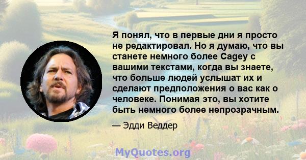 Я понял, что в первые дни я просто не редактировал. Но я думаю, что вы станете немного более Cagey с вашими текстами, когда вы знаете, что больше людей услышат их и сделают предположения о вас как о человеке. Понимая