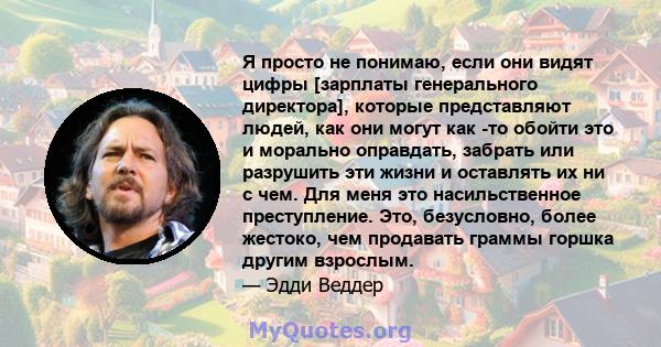 Я просто не понимаю, если они видят цифры [зарплаты генерального директора], которые представляют людей, как они могут как -то обойти это и морально оправдать, забрать или разрушить эти жизни и оставлять их ни с чем.