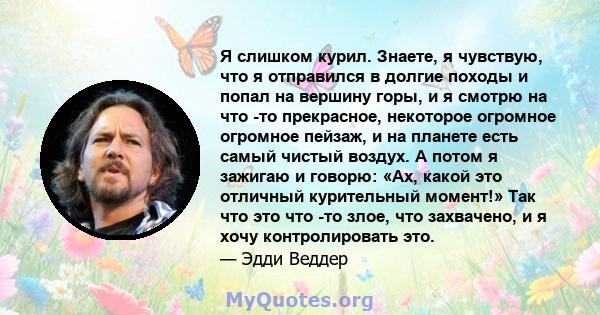 Я слишком курил. Знаете, я чувствую, что я отправился в долгие походы и попал на вершину горы, и я смотрю на что -то прекрасное, некоторое огромное огромное пейзаж, и на планете есть самый чистый воздух. А потом я