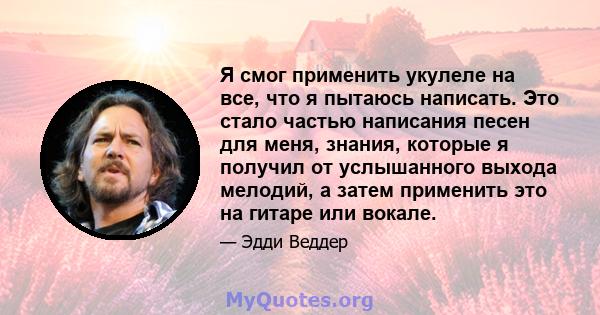 Я смог применить укулеле на все, что я пытаюсь написать. Это стало частью написания песен для меня, знания, которые я получил от услышанного выхода мелодий, а затем применить это на гитаре или вокале.