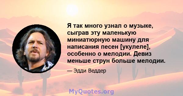 Я так много узнал о музыке, сыграв эту маленькую миниатюрную машину для написания песен [укулеле], особенно о мелодии. Девиз меньше струн больше мелодии.